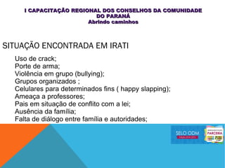 SITUAÇÃO ENCONTRADA EM IRATI
Uso de crack;
Porte de arma;
Violência em grupo (bullying);
Grupos organizados ;
Celulares para determinados fins ( happy slapping);
Ameaça a professores;
Pais em situação de conflito com a lei;
Ausência da família;
Falta de diálogo entre família e autoridades;
I CAPACITAÇÃO REGIONAL DOS CONSELHOS DA COMUNIDADEI CAPACITAÇÃO REGIONAL DOS CONSELHOS DA COMUNIDADE
DO PARANÁDO PARANÁ
Abrindo caminhosAbrindo caminhos
 