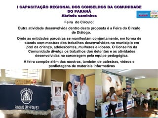 Feira do Círculo:
Outra atividade desenvolvida dentro desta proposta é a Feira do Circulo
de Diálogo.
Onde as entidades parceiras se manifestam conjuntamente, em forma de
stands com mostras dos trabalhos desenvolvidos no município em
prol da criança, adolescentes, mulheres e idosos. O Conselho da
Comunidade divulga os trabalhos dos detentos e as atividades
desenvolvidas na carceragem pela equipe pedagógica.
A feira compõe além das mostras, também de palestras, vídeos e
panfletagens de materiais informativos
July 29, 2014
I CAPACITAÇÃO REGIONAL DOS CONSELHOS DA COMUNIDADEI CAPACITAÇÃO REGIONAL DOS CONSELHOS DA COMUNIDADE
DO PARANÁDO PARANÁ
Abrindo caminhosAbrindo caminhos
 