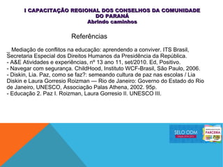 _ Mediação de conflitos na educação: aprendendo a conviver. ITS Brasil,
Secretaria Especial dos Direitos Humanos da Presidência da República.
- A&E Atividades e experiências, nº 13 ano 11, set/2010. Ed, Positivo.
- Navegar com segurança. ChildHood, Instituto WCF-Brasil, São Paulo, 2006.
- Diskin, Lia. Paz, como se faz?: semeando cultura de paz nas escolas / Lia
Diskin e Laura Gorresio Roizman — Rio de Janeiro: Governo do Estado do Rio
de Janeiro, UNESCO, Associação Palas Athena, 2002. 95p.
- Educação 2. Paz I. Roizman, Laura Gorresio II. UNESCO III.
Referências
I CAPACITAÇÃO REGIONAL DOS CONSELHOS DA COMUNIDADEI CAPACITAÇÃO REGIONAL DOS CONSELHOS DA COMUNIDADE
DO PARANÁDO PARANÁ
Abrindo caminhosAbrindo caminhos
 