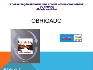 July 29, 2014
I CAPACITAÇÃO REGIONAL DOS CONSELHOS DA COMUNIDADEI CAPACITAÇÃO REGIONAL DOS CONSELHOS DA COMUNIDADE
DO PARANÁDO PARANÁ
Abrindo caminhosAbrindo caminhos
OBRIGADO
 