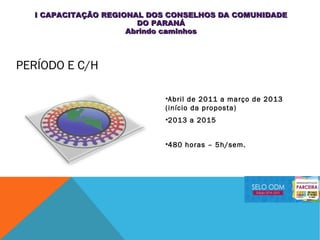 PERÍODO E C/H
•Abril de 2011 a março de 2013
(início da proposta)
•2013 a 2015
•480 horas – 5h/sem.
I CAPACITAÇÃO REGIONAL DOS CONSELHOS DA COMUNIDADEI CAPACITAÇÃO REGIONAL DOS CONSELHOS DA COMUNIDADE
DO PARANÁDO PARANÁ
Abrindo caminhosAbrindo caminhos
 