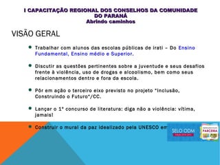 VISÃO GERAL
 Trabalhar com alunos das escolas públicas de irati – Do Ensino
Fundamental, Ensino médio e Superior.
 Discutir as questões pertinentes sobre a juventude e seus desafios
frente à violência, uso de drogas e alcoolismo, bem como seus
relacionamentos dentro e fora da escola.
 Pôr em ação o terceiro eixo previsto no projeto “Inclusão,
Construindo o Futuro“/CC.
 Lançar o 1º concurso de literatura: diga não a violência: vítima,
jamais!
 Construir o mural da paz idealizado pela UNESCO em 2010.
I CAPACITAÇÃO REGIONAL DOS CONSELHOS DA COMUNIDADEI CAPACITAÇÃO REGIONAL DOS CONSELHOS DA COMUNIDADE
DO PARANÁDO PARANÁ
Abrindo caminhosAbrindo caminhos
 