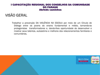 VISÃO GERAL
Trabalhar a prevenção DA VIOLÊNCIA NA ESCOLA por meio de um Círculo de
Diálogo entre os jovens do ensino fundamental e médio, tornando-os
protagonistas transformadores e, dando-lhes oportunidade de desenvolver e
mostrar seus talentos, autoestima e melhoria dos relacionamentos familiares e
comunitários.
I CAPACITAÇÃO REGIONAL DOS CONSELHOS DA COMUNIDADEI CAPACITAÇÃO REGIONAL DOS CONSELHOS DA COMUNIDADE
DO PARANÁDO PARANÁ
Abrindo caminhosAbrindo caminhos
 