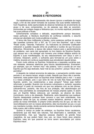 105


                              21
                      MAGOS E FEITICEIROS
    Os trabalhadores da desobsessão não devem ignorar a realidade da magia
negra, a fim de não serem tomados de surpresa nas suas tarefas redentoras.
Com freqüência, terão oportunidade de observar tentativas de envolvimento do
grupo e de seus componentes, ou de pessoas que dele se socorrem,
promovidas por antigos magos e feiticeiros que, no mundo espiritual, persistem
nas suas práticas e rituais.
    Extremamente complexo e delicado, especialmente porque éescassa,
nesse particular, a literatura doutrinária de confiança existente, o assunto
precisa ser abordado com muita prudência e lucidez.
    O tema não ficou indiferente a Kardec, como podemos verificar do exame
das questões números 551 a 557, de “O Livro dos Espíritos”, sob o título
“Poder oculto. Talismãs. Feiticeiros”. Os Instrutores do eminente Codificador
colocaram a questão naquele clima de prudência e lucidez de que há pouco
falávamos. Obviamente, a época não estava madura para o aprofundamento
do problema, nem seria isto apropriado no livro básico da Doutrina Espírita,
cujo escopo era o de entregar aos homens uma síntese didática acerca do
Espírito e suas manifestações, do seu relacionamento com Deus e com o
Universo. Disseram, porém, o suficiente para formular-se um juízo sobre a
matéria, levando em conta as superstições que prevaleciam àquele tempo.
    Foram muito sóbrios os Espíritos, limitando-se a respostas sumárias que,
não obstante, deixaram aberturas para futuros desdobramentos. Ensinaram,
por exemplo, que um “homem mau” não poderia, “com o auxílio de um mau
Espírito que lhe seja dedicado, fazer mal ao seu próximo”, porque “Deus não o
permitiria”.
    A despeito da notável economia de palavras, o pensamento contido nesse
período é, ao mesmo tempo, amplo e exato. Naquilo que Deus não o permite,
realmente, nada podem fazer os Espíritos ainda voltados para o mal — e essa
é a nossa proteção, pois o que seria de nós se tudo lhes fosse permitido?
Quando, porém, nos credenciamos a esse amparo? Talvez seja melhor
reformular a questão: Quando nos tornamos vulneráveis e, portanto, expostos
àcobrança? A partir do momento em que nos atritamos com as leis divinas,
colocando-nos, portanto, não fora de sua proteção, não abandonados por
Deus, mas submetidos às conseqüências de nossas próprias ações. É assim
que um Espírito faltoso coloca-se, por exemplo, ao alcance de dores
inomináveis, como a da obsessão. Realmente, seria desastroso que qualquer
Espírito desajustado pudesse fazer conosco o que bem entendesse, mas
estejamos certos de que, ao cometer nossos desatinos, abrimos a eles as
portas da nossa intimidade. O próprio Cristo advertiu-nos de que, se não nos
reconciliássemos com os nossos adversários, eles nos levariam ao juiz, e o juiz
nos mandaria à prisão, donde somente seríamos liberados depois de cumprida
toda a pena, até o último centavo.
    Quanto à crença no poder de enfeitiçar, os Espíritos foram cautelosos,
declarando que tais fatos são naturais, mal observados e, sobretudo, mal
compreendidos, mas que “algumas pessoas dispõem de grande força
magnética, de que podem fazer mau uso, se maus forem seus próprios
Espíritos, caso em que possível se torna serem secundados por outros
Espíritos maus”.
 