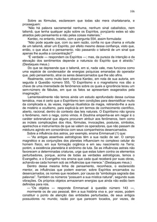 106

     Sobre as fórmulas, esclarecem que todas são mera charlatanaria, e
prosseguem:
     “Não há palavra sacramental nenhuma, nenhum sinal cabalístico, nem
talismã, que tenha qualquer ação sobre os Espíritos, porqüanto estes só são
atraidos pelo pensamento e não pelas coisas materiais.”
     Kardec, no entanto, insistiu, com a pergunta 554, assim formulada:
     “Não pode aquele que, com ou sem razão, confia no que chama a virtude
de um talismã, atrair um Espírito, por efeito mesmo dessa confiança, visto que,
então, o que atua é o pensamento, não passando o talismã de um sinal que
apenas lhe auxilia a concentração?”
     “É verdade — respondem os Espíritos —; mas, da pureza da intenção e da
elevação dos sentimentos depende a natureza do Espírito que é atraído.”
(Destaques meus.)
     Do que se depreende que o talismã, em si, nada vale, mas funciona como
uma espécie de condensador de energias psíquicas emanadas do operador
que, pelo pensamento, atrai os seres desencarnados que lhe são afins.
     Realmente, como muito bem observa Kardec, em nota de sua autoria, em
seguida à Questão número 555, “O Espiritismo e o magnetismo nos dão a
chave de uma imensidade de fenômenos sobre os quais a ignorância teceu um
sem-número de fábulas, em que os fatos se apresentam exagerados pela
imaginação.”
     Lamentavelmente não temos ainda um estudo aprofundado dessa curiosa
temática, mas é certo que o Espiritismo tem condições para desmistificar muito
da complicada e, às vezes, ingênua ritualística da magia, retirando-lhe a aura
de mistério e ocultismo, para explicá-la em termos de conhecimento científico,
aberto, racional, dentro do contexto das leis naturais. O Espiritismo não ignora
o fenômeno, nem o nega, como vimos. A Doutrina empenha-se em negar é o
caráter sobrenatural que alguns procuram atribuir aos fenômenos, bem como
as inúteis complicações dos ritos, fórmulas, invocações, posturas, símbolos,
apetrechos e instrumentos de que se valem os operadores, que não passam de
médiuns agindo em consonância com seus companheiros desencarnados.
    Sobre a influência dos astros, por exemplo, ensina Emmanuel (1) que:
    — “As antigas assertivas astrológicas têm a sua razão de ser. O campo
magnético e as conjunções dos planetas influenciam no complexo celular do
homem físico, em sua formação orgânica e em seu nascimento na Terra;
porém, a existência planetária é sinônimo de luta. Se as influências astrais não
favorecem a determinadas criaturas, urge que estas lutem contra os elementos
perturbadores, porque, acima de todas as verdades astrológicas, temos o
Evangelho, e o Evangelho nos ensina que cada qual receberá por suas obras,
achando-se cada homem sob as influências que merece.” (Destaques meus.)
    Dentro dessa mesma linha de pensamento, reconhece, o esclarecido
mentor, as influências que podem exercer, sobre Espíritos encarnados ou
desencarnados, os nomes que recebem, por causa da “simbologia sagrada das
palavras”. Também os números “possuem a sua mística natural”, segundo suas
vibrações. Os próprios objetos armazenam energias que ainda não estão bem
definidas para nós.
    — “Os objetos — responde Emmanuel à questão número 143 —,
    mormente os de uso pessoal, têm a sua história viva e, por vezes, podem
constituir o ponto de atenção das entidades perturbadas, de seus antigos
possuidores no mundo; razão por que parecem tocados, por vezes, de
 