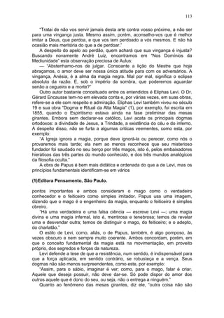 113

    “Tratai de não vos servir jamais desta arte contra vosso próximo, a não ser
para uma vingança justa. Mesmo assim, porém, aconselho-vos que é melhor
imitar a Deus, que perdoa, e que vos tem perdoado a vós mesmos. E não há
ocasião mais meritória do que a de perdoar.”
    A despeito do apelo ao perdão, quem achará que sua vingança é injusta?
Buscando novamente André Luiz, encontramos em “Nos Domínios da
Mediunidade” esta observação preciosa de Aulus:
    — “Abstenhamo-nos de julgar. Consoante a lição do Mestre que hoje
abraçamos, o amor deve ser nossa única atitude para com os adversários. A
vingança, Anésia, é a alma da magia negra. Mal por mal, significa o eclipse
absoluto da razão. E, sob o império da sombra, que poderemos aguardar
senão a cegueira e a morte?”
    Outro autor bastante conceituado entre os entendidos é Eliphas Levi. O Dr.
Gérard Encausse tem-no em elevada conta e, por várias vezes, em suas obras,
refere-se a ele com respeito e admiração. Eliphas Levi também viveu no século
19 e sua obra “Dogma e Ritual da Alta Magia” (1), por exemplo, foi escrita em
1855, quando o Espiritismo estava ainda na fase preliminar das mesas
girantes. Embora sem declarar-se católico, Levi acata os principais dogmas
ortodoxos: a divindade de Jesus, a Trindade, a existência do céu e do inferno.
A despeito disso, não se furta a algumas criticas veementes, como esta, por
exemplo:
    “A Igreja ignora a magia, porque deve ignorá-la ou perecer, como nós o
provaremos mais tarde; ela nem ao menos reconhece que seu misterioso
fundador foi saudado no seu berço por três magos, isto é, pelos embaixadores
hieráticos das três partes do mundo conhecido, e dos três mundos analógicos
da filosofia oculta.”
    A obra de Papus é bem mais didática e ordenada do que a de Levi, mas os
princípios fundamentais identificam-se em vários

(1)Editora Pensamento, São Paulo.

pontos importantes e ambos consideram o mago como o verdadeiro
conhecedor e o feiticeiro como simples imitador. Papus usa uma imagem,
dizendo que o mago é o engenheiro da magia, enquanto o feiticeiro é simples
obreiro.
    “Há uma verdadeira e uma falsa ciência — escreve Levi —; uma magia
divina e uma magia infernal, isto é, mentirosa e tenebrosa; temos de revelar
uma e desvendar outra; temos de distinguir o mago, do feiticeiro; e o adepto,
do charlatão.”
    O estilo de Levi, como, aliás, o de Papus, também, é algo pomposo, às
vezes obscuro e nem sempre muito coerente. Ambos concordam, porém, em
que o conceito fundamental da magia está na movimentação, em proveito
próprio, dos segredos e forças da natureza.
    Levi defende a tese de que a resistência, num sentido, é indispensável para
que a força aplicada, em sentido contrário, se robusteça e a vença. Seus
dogmas não são menos surpreendentes, como este, por exemplo:
    “Assim, para o sábio, imaginar é ver; como, para o mago, falar é criar.
Aquele que deseja possuir, não deve dar-se. Só pode dispor do amor dos
outros aquele que é dono do seu, ou seja, não o entrega a ninguém.”
    Quanto ao fenômeno das mesas girantes, diz ele, “outra coisa não são
 
