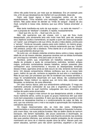 117

vítima não podia livrar-se, por mais que se debatesse. Era um exemplo para
nós, a fim de que deixássemos de interferir em sua atividade, disse ele.
     Outro veio traçar signos e fazer invocações contra um de nós,
especificamente. Tinha recebido uma solicitação, selada com sangue, num
terreiro. Não podia deixar de atender ao “irmão de sangue”. Depois de seu
ritual, cumprido à nossa vista, declarou que sua vítima “estava amarrada”, e
partiu.
     Mais tarde manifestou-se outro de sua equipe — ou seria ele mesmo? —
com a proposta de “desfazer” o trabalho. E repetia, incessantemente:
     —Quer que vire, eu viro. -. Quer que vire, eu viro...
     Não; não queríamos que ele virasse, com o que ele ficou muito
desapontado, pois obviamente teria sido muito mais fácil, para ele, alcançar
seus objetivos ocultos e lamentáveis, se aquele a quem ele visava propusesse
um “pacto”, que entregaria a ele sua vítima, de pés e mãos atados, pronta para
o “serviço”. Vendo-se recusado, passou para outro médium, no mesmo grupo,
e apresentou-se agora com outro nome, embora reclamando que seu “cavalo”
não prestava, porque não o obedecia. Tinha diante de si um prato de sangue,
com o qual pretendia alcançar-nos.
     De outra vez, um desses visitantes sinistros deixou sobre a mesa, segundo
relato de um de nossos videntes, pequenas caveiras com as órbitas iluminadas
por uma baça luz vermelha. Uma para cada um de nós.
     Acontece, porém, que, empenhado em trabalhos redentores, o grupo
dispõe de proteção e ajuda de companheiros redimidos, também antigos
magos, profundos conhecedores desses trabalhos, sempre presentes para
contraporem seus conhecimentos e recursos às desesperadas tentativas
desses irmãos, agarrados ainda ao lado escuro da vida, tentando dominar pelo
terror. Um desses companheiros infelizes confessou que via ao nosso lado
quem, melhor do que ele, conhecia os segredos de sua arte e a neutralizava.
Mais do que isso: por processos que não se revelaram aos nossos sentidos, o
mago foi completamente desarmado em suas táticas, tão cuidadosamente
planejadas. Nosso médium viu apenas que, em torno dele, colocaram sete
lâmpadas, ou lanternas, de cores diferentes.
     Um caso marcou época, pela sua extraordinária sofisticação. O mago era
realmente profundo conhecedor de sua arte e engendrou um mecanismo
magnético, através do qual mantinha, subjugadas aos seus propósitos, as
mentes de quatro seres encarnados.
     Em suma, a magia é mais comum do que desejaríamos admitir, e oferece
riscos realmente sérios, contra os quais os grupos mediúnicos têm que estar
muito bem preparados e assistidos. É claro que ela age apenas quando e onde
encontra as necessárias brechas e o condicionamento da culpa, da falta, do
erro, que nos sintoniza com o mal e nos expõe à aproximação dos implacáveis
cobradores das trevas.
     Os magos desencarnados são, as mais das vezes, inteligentes,
experimentados e conhecedores profundos das mazelas e fraquezàs humanas,
pois vivem disso, nas suas práticas funestas. Não se detêm diante de nenhum
escrúpulo, não temem represálias, são pouco acessíveis à doutrinação, ao
apelo do amor e do perdão. Sabem, como todo Espírito envolvido nas sombras
das suas paixões inferiores, que somente estarão protegidos da dor enquanto
mantiverem em torno de si mesmos aquele clima de terror. Atacam para nao
serem atacados, oprimem para não serem oprimidos, espalham a dor para
 