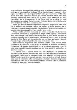 121

uma espécie de choque elétrico, evidentemente uma descarga magnética, que
o atingiu na altura do plexo cardíaco. Talvez algo temeroso, pensou em retirar
logo a sua mão e não o conseguia! Embora ele é que segurasse a minha mão,
e não eu a dele, e por mais esforço que fizesse, inclusive com a outra mão
tentando desprender seus dedos, só a muito custo libertou-se do laço
magnético. Isto o impressionou de tal forma que, da próxima vez que
compareceu, começou a chamar-me, com ironia, por certo, mas evidentemente
também com respeito, de “o homem da mão” ...
     Outro que tentava me dominar por meio de passes magnéticos, tinha atrás
de si, segundo nos informou, depois da sessão, o próprio médium que o
recebeu — um dos nossos queridos companheiros, profundo conhecedor do
assunto, que neutralizava todo o seu trabalho junto a mim.
     Certa ocasião, um irmão transviado, que estava sendo atendido, também se
utilizava de processos de magnetismo e magia contra o grupo. Trouxera os
seus instrumentos e as substâncias necessárias. A certa altura, percebeu a
presença daqueles que nos defendiam, utilizando-se, para o bem, de técnica
superior à dele. Como que pensando alto, ele nos dizia que sabia o que os
nossos amigos estavam fazendo, mas nada podia contra eles.
     Procedimentos magnéticos são também usados para reduzir seres
gravemente endívidados a condições de extrema e aviltante deformação
perispiritual, como casos de zoantropia, sobre os quais já falei neste livro. E é
pela magnetização (passes) positiva que se torna possível restituir-lhes a
condição normal.
     — “Temos aqui — escreve André Luiz, em “Libertação” —a génese dos
fenômenos de licantropia, inextricáveis, ainda, para a investigação dos médicos
encarnados. Lembras-te de Nabucodonosor, o rei poderoso a que se refere a
Bíblia? Conta-nos o Livro Sagrado que ele viveu, sentindo-se animal, durante
sete anos. O hipnotismo é tão velho quanto o mundo e é recurso empregado
pelos bons e pelos maus, tomando-se por base, acima de tudo, os elementos
plásticos do perispírito.” (Destaques meus.)
 