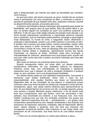 146

após a desencarnação, por maiores que sejam as atrocidades que cometem,
como homens.
    Ao que tudo indica, até mesmo enquanto na carne, mantêm-Se em contacto
íntimo e permanente com seus comparsas do Além, e continuam a exercer a
parcela de autoridade de que dispõem entre eles, realizando contactos, durante
os desprendimentos parciais, provocados pelo sono.
    A estrutura administrativa dessas instituições está preparada para aceitar tal
flexibilidade, sem prejuízo para as suas tarefas. Elas não podem falhar e, por
isso, há sempre alguém em condições de suprir uma ausência ocasional ou
definitiva. A não ser que o líder esteja colocado em posição muito elevada, e se
tenha tornado praticamente insubstituível, a organização sobrevive naqueles
que o substituem, pois há interesses poderosíssimos a proteger e personagens
muito destacadas, no mundo do crime, a resguardar. Assim, dificilmente a
instituição é desmantelada, quando o seu chefe supremo é convertido ao bem.
E também não é sempre que esses líderes, mesmo convertidos, podem voltar
sobre seus passos e tentar convencer seus antigos comparsas. Uma vez
convencidos a mudar de rumo, caem em desgraça ante seus companheiros. O
primeiro impulso destes é resgatá-los, especialmente quando são figuras
importantes, na máquina do poder. Verificada, pelos seus ex-amigos, a
impossibilidade de “salvá-los”, abandonam-nos à sua própria sorte, quando não
procuram voltar contra eles todo o poderio da própria instituição que antes eles
comandavam.
    São muitos os dramas e as manobras dessa hora decisiva.
    Quando conseguimos colher, em nosso afeto, um desses poderosos
companheiros extraviados, há uma verdadeira celeuma na retaguarda.
Podemos contar, logo, com manifestações de indignados e agressivos
assessores seus, que o desejam de volta e ameaçam arrebatá-lo a qualquer
preço, ou que o arrasam, com a sua decepcionada hostilidade.
    Um desses lideres portou-se com dignidade impressionante. Convencido a
abandonar suas tarefas tenebrosas, sentiu todo o peso de sua
responsabilidade, ante aqueles Espíritos que levara ao transviamento.
Dependiam dele, de sua orientação, de sua palavra, e, exatamente porque
confiavam nele é que foram levados ao extremo de cometerem crimes terríveis.
Competia-lhe, agora, usar dessa mesma influência para reencaminhá-los ao
bem. Ao que depreendemos da conversa com ele, na sessão seguinte, passou
uma semana a estudar diferentes grupos mediúnicos, a fim de decidir onde
levar seus companheiros, para que fossem, como ele, doutrinados e des-
pertados. Sua sinceridade era evidente, e sua franqueza rude, mas muito
realista. Confessou-nos que não vira condições suficientes nos grupos que
visitara. Nenhuma esperança tinha ele — acertadamente — em grupos cujos
componentes apresentavam-se com mazelas semelhantes à dos Espíritos que
precisavam de tratamento; hipocrisia, rivalidades, falta de fraternidade. Mesmo
assim, estava disposto a ajudá-los, pois não teria paz enquanto não
conseguisse recuperá-los também. Eles confiavam no seu antigo chefe, mas
precisavam de ser convencidos. Sua frase final foi de uma beleza transcen-
dental:
    — Farei com as minhas lágrimas um rosário para oferecer a Jesus...

                                        *
 
