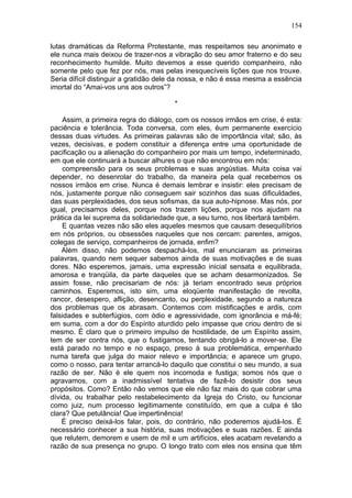 154

lutas dramáticas da Reforma Protestante, mas respeitamos seu anonimato e
ele nunca mais deixou de trazer-nos a vibração do seu amor fraterno e do seu
reconhecimento humilde. Muito devemos a esse querido companheiro, não
somente pelo que fez por nós, mas pelas inesquecíveis lições que nos trouxe.
Seria difícil distinguir a gratidão dele da nossa, e não é essa mesma a essência
imortal do “Amai-vos uns aos outros”?

                                       *

    Assim, a primeira regra do diálogo, com os nossos irmãos em crise, é esta:
paciência e tolerância. Toda conversa, com eles, éum permanente exercício
dessas duas virtudes. As primeiras palavras são de importância vital; são, às
vezes, decisivas, e podem constituir a diferença entre uma oportunidade de
pacificação ou a alienação do companheiro por mais um tempo, indeterminado,
em que ele continuará a buscar alhures o que não encontrou em nós:
    compreensão para os seus problemas e suas angústias. Muita coisa vai
depender, no desenrolar do trabalho, da maneira pela qual recebemos os
nossos irmãos em crise. Nunca é demais lembrar e insistir: eles precisam de
nós, justamente porque não conseguem sair sozinhos das suas dificuldades,
das suas perplexidades, dos seus sofismas, da sua auto-hipnose. Mas nós, por
igual, precisamos deles, porque nos trazem lições, porque nos ajudam na
prática da lei suprema da solidariedade que, a seu turno, nos libertará também.
    E quantas vezes não são eles aqueles mesmos que causam desequilíbrios
em nós próprios, ou obsessões naqueles que nos cercam: parentes, amigos,
colegas de serviço, companheiros de jornada, enfim?
    Além disso, não podemos despachá-los, mal enunciaram as primeiras
palavras, quando nem sequer sabemos ainda de suas motivações e de suas
dores. Não esperemos, jamais, uma expressão inicial sensata e equilibrada,
amorosa e tranqüila, da parte daqueles que se acham desarmonizados. Se
assim fosse, não precisariam de nós: já teriam encontrado seus próprios
caminhos. Esperemos, isto sim, uma eloqüente manifestação de revolta,
rancor, desespero, aflição, desencanto, ou perplexidade, segundo a natureza
dos problemas que os abrasam. Contemos com mistificações e ardis, com
falsidades e subterfúgios, com ódio e agressividade, com ignorância e má-fé;
em suma, com a dor do Espírito aturdido pelo impasse que criou dentro de si
mesmo. É claro que o primeiro impulso de hostilidade, de um Espírito assim,
tem de ser contra nós, que o fustigamos, tentando obrigá-lo a mover-se. Ele
está parado no tempo e no espaço, preso à sua problemática, empenhado
numa tarefa que julga do maior relevo e importância; e aparece um grupo,
como o nosso, para tentar arrancá-lo daquilo que constitui o seu mundo, a sua
razão de ser. Não é ele quem nos incomoda e fustiga; somos nós que o
agravamos, com a inadmissível tentativa de fazê-lo desistir dos seus
propósitos. Como? Então não vemos que ele não faz mais do que cobrar uma
dívida, ou trabalhar pelo restabelecimento da Igreja do Cristo, ou funcionar
como juiz, num processo legitimamente constituído, em que a culpa é tão
clara? Que petulância! Que impertinência!
    É preciso deixá-los falar, pois, do contrário, não poderemos ajudá-los. É
necessário conhecer a sua história, suas motivações e suas razões. E ainda
que relutem, demorem e usem de mil e um artifícios, eles acabam revelando a
razão de sua presença no grupo. O longo trato com eles nos ensina que têm
 