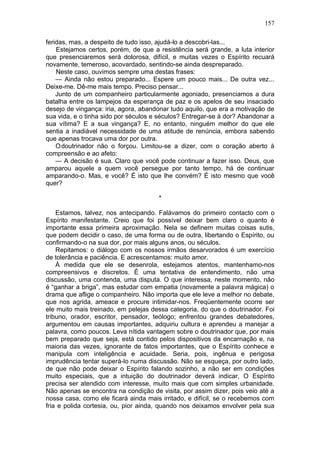 157

feridas, mas, a despeito de tudo isso, ajudá-lo a descobri-las...
    Estejamos certos, porém, de que a resistência será grande, a luta interior
que presenciaremos será dolorosa, difícil, e muitas vezes o Espírito recuará
novamente, temeroso, acovardado, sentindo-se ainda despreparado.
    Neste caso, ouvimos sempre uma destas frases:
    — Ainda não estou preparado... Espere um pouco mais... De outra vez...
Deixe-me. Dê-me mais tempo. Preciso pensar...
    Junto de um companheiro particularmente agoniado, presenciamos a dura
batalha entre os lampejos da esperança de paz e os apelos de seu insaciado
desejo de vingança: iria, agora, abandonar tudo aquilo, que era a motivação de
sua vida, e o tinha sido por séculos e séculos? Entregar-se à dor? Abandonar a
sua vítima? E a sua vingança? E, no entanto, ninguém melhor do que ele
sentia a inadiável necessidade de uma atitude de renúncia, embora sabendo
que apenas trocava uma dor por outra.
    Odoutrinador não o forçou. Limitou-se a dizer, com o coração aberto à
compreensão e ao afeto:
    — A decisão é sua. Claro que você pode continuar a fazer isso. Deus, que
amparou aquele a quem você persegue por tanto tempo, há de continuar
amparando-o. Mas, e você? É isto que lhe convém? É isto mesmo que você
quer?

                                      *

    Estamos, talvez, nos antecipando. Falávamos do primeiro contacto com o
Espírito manifestante. Creio que foi possível deixar bem claro o quanto é
importante essa primeira aproximação. Nela se definem muitas coisas sutis,
que podem decidir o caso, de uma forma ou de outra, libertando o Espírito, ou
confirmando-o na sua dor, por mais alguns anos, ou séculos.
    Repitamos: o diálogo com os nossos irmãos desarvorados é um exercício
de tolerância e paciência. E acrescentamos: muito amor.
    À medida que ele se desenrola, estejamos atentos, mantenhamo-nos
compreensivos e discretos. É uma tentativa de entendimento, não uma
discussão, uma contenda, uma disputa. O que interessa, neste momento, não
é “ganhar a briga”, mas estudar com empatia (novamente a palavra mágica) o
drama que aflige o companheiro. Não importa que ele leve a melhor no debate,
que nos agrida, ameace e procure intimidar-nos. Freqüentemente ocorre ser
ele muito mais treinado, em pelejas dessa categoria, do que o doutrinador. Foi
tribuno, orador, escritor, pensador, teólogo; enfrentou grandes debatedores,
argumentou em causas importantes, adquiriu cultura e aprendeu a manejar a
palavra, como poucos. Leva nítida vantagem sobre o doutrinador que, por mais
bem preparado que seja, está contido pelos dispositivos da encarnação e, na
maioria das vezes, ignorante de fatos importantes, que o Espírito conhece e
manipula com inteligência e acuidade. Seria, pois, ingênua e perigosa
imprudência tentar superá-lo numa discussão. Não se esqueça, por outro lado,
de que não pode deixar o Espírito falando sozinho, a não ser em condições
muito especiais, que a intuição do doutrinador deverá indicar, O Espírito
precisa ser atendido com interesse, muito mais que com simples urbanidade.
Não apenas se encontra na condição de visita, por assim dizer, pois veio até a
nossa casa, como ele ficará ainda mais irritado, e difícil, se o recebemos com
fria e polida cortesia, ou, pior ainda, quando nos deixamos envolver pela sua
 