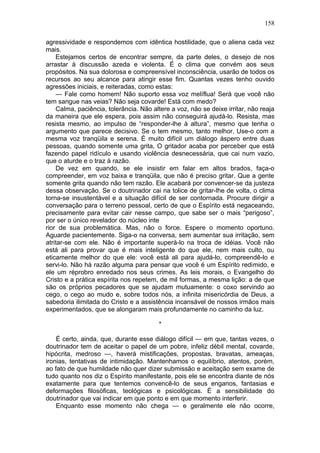 158

agressividade e respondemos com idêntica hostilidade, que o aliena cada vez
mais.
    Estejamos certos de encontrar sempre, da parte deles, o desejo de nos
arrastar à discussão azeda e violenta. É o clima que convém aos seus
propósitos. Na sua dolorosa e compreensível inconsciência, usarão de todos os
recursos ao seu alcance para atingir esse fim. Quantas vezes tenho ouvido
agressões iniciais, e reiteradas, como estas:
    — Fale como homem! Não suporto essa voz melíflua! Será que você não
tem sangue nas veias? Não seja covarde! Está com medo?
    Calma, paciência, tolerância. Não altere a voz, não se deixe irritar, não reaja
da maneira que ele espera, pois assim não conseguirá ajudá-lo. Resista, mas
resista mesmo, ao impulso de “responder-lhe à altura”, mesmo que tenha o
argumento que parece decisivo. Se o tem mesmo, tanto melhor. Use-o com a
mesma voz tranqüila e serena. É muito difícil um diálogo áspero entre duas
pessoas, quando somente uma grita, O gritador acaba por perceber que está
fazendo papel ridículo e usando violência desnecessária, que cai num vazio,
que o aturde e o traz à razão.
    De vez em quando, se ele insistir em falar em altos brados, faça-o
compreender, em voz baixa e tranqüila, que não é preciso gritar. Que a gente
somente grita quando não tem razão. Ele acabará por convencer-se da justeza
dessa observação. Se o doutrinador cai na tolice de gritar-lhe de volta, o clima
torna-se insustentável e a situação difícil de ser contornada. Procure dirigir a
conversação para o terreno pessoal, certo de que o Espírito está negaceando,
precisamente para evitar cair nesse campo, que sabe ser o mais “perigoso”,
por ser o único revelador do núcleo inte
rior de sua problemática. Mas, não o force. Espere o momento oportuno.
Aguarde pacientemente. Siga-o na conversa, sem aumentar sua irritação, sem
atritar-se com ele. Não é importante superá-lo na troca de idéias. Você não
está ali para provar que é mais inteligente do que ele, nem mais culto, ou
eticamente melhor do que ele: você está ali para ajudá-lo, compreendê-lo e
servi-lo. Não há razão alguma para pensar que você é um Espírito redimido, e
ele um réprobro enredado nos seus crimes. As leis morais, o Evangelho do
Cristo e a prática espírita nos repetem, de mil formas, a mesma lição: a de que
são os próprios pecadores que se ajudam mutuamente: o coxo servindo ao
cego, o cego ao mudo e, sobre todos nós, a infinita misericórdia de Deus, a
sabedoria ilimitada do Cristo e a assistência incansável de nossos irmãos mais
experimentados, que se alongaram mais profundamente no caminho da luz.

                                         *

    É certo, ainda, que, durante esse diálogo difícil — em que, tantas vezes, o
doutrinador tem de aceitar o papel de um pobre, infeliz débil mental, covarde,
hipócrita, medroso —, haverá mistificações, propostas, bravatas, ameaças,
ironias, tentativas de intimidação. Mantenhamos o equilíbrio, atentos, porém,
ao fato de que humildade não quer dizer submissão e aceitação sem exame de
tudo quanto nos diz o Espírito manifestante, pois ele se encontra diante de nós
exatamente para que tentemos convencê-lo de seus enganos, fantasias e
deformações filosóficas, teológicas e psicológicas. É a sensibilidade do
doutrinador que vai indicar em que ponto e em que momento interferir.
    Enquanto esse momento não chega — e geralmente ele não ocorre,
 