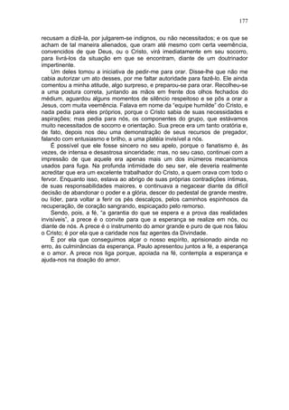 177

recusam a dizê-la, por julgarem-se indignos, ou não necessitados; e os que se
acham de tal maneira alienados, que oram até mesmo com certa veemência,
convencidos de que Deus, ou o Cristo, virá imediatamente em seu socorro,
para livrá-los da situação em que se encontram, diante de um doutrinador
impertinente.
    Um deles tomou a iniciativa de pedir-me para orar. Disse-lhe que não me
cabia autorizar um ato desses, por me faltar autoridade para fazê-lo. Ele ainda
comentou a minha atitude, algo surpreso, e preparou-se para orar. Recolheu-se
a uma postura correta, juntando as mãos em frente dos olhos fechados do
médium, aguardou alguns momentos de silêncio respeitoso e se pôs a orar a
Jesus, com muita veemência. Falava em nome da “equipe humilde” do Cristo, e
nada pedia para eles próprios, porque o Cristo sabia de suas necessidades e
aspirações; mas pedia para nós, os componentes do grupo, que estávamos
muito necessitados de socorro e orientação. Sua prece era um tanto oratória e,
de fato, depois nos deu uma demonstração de seus recursos de pregador,
falando com entusiasmo e brilho, a uma platéia invisível a nós.
    É possível que ele fosse sincero no seu apelo, porque o fanatismo é, às
vezes, de intensa e desastrosa sinceridade; mas, no seu caso, continuei com a
impressão de que aquele era apenas mais um dos inúmeros mecanismos
usados para fuga. Na profunda intimidade do seu ser, ele deveria realmente
acreditar que era um excelente trabalhador do Cristo, a quem orava com todo o
fervor. Enquanto isso, estava ao abrigo de suas próprias contradições íntimas,
de suas responsabilidades maiores, e continuava a negacear diante da difícil
decisão de abandonar o poder e a glória, descer do pedestal de grande mestre,
ou líder, para voltar a ferir os pés descalços, pelos caminhos espinhosos da
recuperação, de coração sangrando, espicaçado pelo remorso.
    Sendo, pois, a fé, “a garantia do que se espera e a prova das realidades
invisíveis”, a prece é o convite para que a esperança se realize em nós, ou
diante de nós. A prece é o instrumento do amor grande e puro de que nos falou
o Cristo; é por ela que a caridade nos faz agentes da Divindade.
    Ë por ela que conseguimos alçar o nosso espírito, aprisionado ainda no
erro, às culminâncias da esperança. Paulo apresentou juntos a fé, a esperança
e o amor. A prece nos liga porque, apoiada na fé, contempla a esperança e
ajuda-nos na doação do amor.
 
