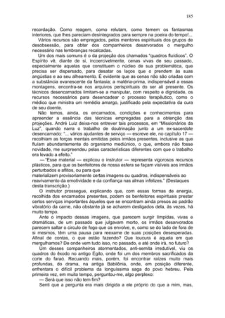 185

recordação. Como reagem, como relutam, como temem os fantasmas
interiores, que lhes pareciam desintegrados para sempre na poeira do tempo!...
    Vários recursos são empregados, pelos mentores espirituais dos grupos de
desobsessão, para obter dos companheiros desarvorados o mergulho
necessário nas lembranças recalcadas.
    Um dos mais comuns é o da projeção dos chamados “quadros fluídicos”. O
Espírito vê, diante de si, incoercivelmente, cenas vivas de seu passado,
especialmente aquelas que constituem o núcleo de sua problemática, que
precisa ser dispersado, para desatar os laços que o prendem às suas
angústias e ao seu alheamento. É evidente que as cenas não são criadas com
a substância evanescente da fantasia; a matéria-prima, indispensável a essas
montagens, encontra-se nos arquivos perispirituais do ser ali presente. Os
técnicos desencarnados limitam-se a manipular, com respeito e dignidade, os
recursos necessários para desencadear o processo terapêutico, como o
médico que ministra um remédio amargo, justificado pela expectativa da cura
de seu doente.
    Não temos, ainda, os encarnados, condições e conhecimentos para
apreender a essência das técnicas empregadas para a obtenção das
projeções. André Luiz deixa-nos entrever tais processos, em “Missionários da
Luz”, quando narra o trabalho de doutrinação junto a um ex-sacerdote
desencarnado: “... vários ajudantes de serviço — escreve ele, no capítulo 17 —
recolhiam as forças mentais emitidas pelos irmãos presentes, inclusive as que
fluíam abundantemente do organismo mediúnico, o que, embora não fosse
novidade, me surpreendeu pelas características diferentes com que o trabalho
era levado a efeito.”
     — “Esse material — explicou o instrutor — representa vigorosos recursos
plásticos, para que os benfeitores de nossa esfera se façam visíveis aos irmãos
perturbados e aflitos, ou para que
materializem provisoriamente certas imagens ou quadros, indispensáveis ao
reavivamento da emotividade e da confiança nas almas infelizes.” (Destaques
desta transcrição.)
    O instrutor prossegue, explicando que, com essas formas de energia,
recolhida dos encarnados presentes, podem os benfeitores espirituais prestar
certos serviços importantes àqueles que se encontram ainda presos ao padrão
vibratório da carne, não obstante já se acharem desligados dela, às vezes, há
muito tempo.
    Ante o impacto dessas imagens, que parecem surgir límpidas, vivas e
dramáticas, de um passado que julgavam morto, os irmãos desarvorados
parecem saltar o circulo de fogo que os envolve, e, como se do lado de fora de
si mesmos, têm uma pausa para reexame de suas posições desesperadas.
Afinal de contas, o que estão fazendo? Que loucura é aquela em que
mergulhamos? De onde vem tudo isso, no passado, e até onde irá, no futuro?
    Um desses companheiros atormentados, anti-semita irredutível, viu os
quadros do êxodo no antigo Egito, onde foi um dos membros sacrificados da
corte do faraó. Recuando mais, porém, foi encontrar raízes muito mais
profundas, do drama, na antiga Babilônia, onde, em posição diferente,
enfrentara o difícil problema da longuíssima saga do povo hebreu. Pela
primeira vez, em muito tempo, perguntou-me, algo perplexo:
    — Será que isso não tem fim?
    Senti que a pergunta era mais dirigida a ele próprio do que a mim, mas,
 