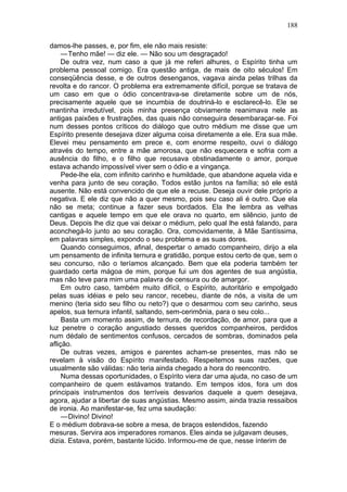 188

damos-lhe passes, e, por fim, ele não mais resiste:
     — Tenho mãe! — diz ele. — Não sou um desgraçado!
     De outra vez, num caso a que já me referi alhures, o Espírito tinha um
problema pessoal comigo. Era questão antiga, de mais de oito séculos! Em
conseqüência desse, e de outros desenganos, vagava ainda pelas trilhas da
revolta e do rancor. O problema era extremamente difícil, porque se tratava de
um caso em que o ódio concentrava-se diretamente sobre um de nós,
precisamente aquele que se incumbia de doutriná-lo e esclarecê-lo. Ele se
mantinha irredutível, pois minha presença obviamente reanimava nele as
antigas paixões e frustrações, das quais não conseguira desembaraçar-se. Foi
num desses pontos críticos do diálogo que outro médium me disse que um
Espírito presente desejava dizer alguma coisa diretamente a ele. Era sua mãe.
Elevei meu pensamento em prece e, com enorme respeito, ouvi o diálogo
através do tempo, entre a mãe amorosa, que não esquecera e sofria com a
ausência do filho, e o filho que recusava obstinadamente o amor, porque
estava achando impossível viver sem o ódio e a vingança.
     Pede-lhe ela, com infinito carinho e humildade, que abandone aquela vida e
venha para junto de seu coração. Todos estão juntos na família; só ele está
ausente. Não está convencido de que ele a recuse. Deseja ouvir dele próprio a
negativa. E ele diz que não a quer mesmo, pois seu caso ali é outro. Que ela
não se meta; continue a fazer seus bordados. Ela lhe lembra as velhas
cantigas e aquele tempo em que ele orava no quarto, em silêncio, junto de
Deus. Depois lhe diz que vai deixar o médium, pelo qual lhe está falando, para
aconchegá-lo junto ao seu coração. Ora, comovidamente, à Mãe Santíssima,
em palavras simples, expondo o seu problema e as suas dores.
     Quando conseguimos, afinal, despertar o amado companheiro, dirijo a ela
um pensamento de infinita ternura e gratidão, porque estou certo de que, sem o
seu concurso, não o teríamos alcançado. Bem que ela poderia também ter
guardado certa mágoa de mim, porque fui um dos agentes de sua angústia,
mas não teve para mim uma palavra de censura ou de amargor.
     Em outro caso, também muito difícil, o Espírito, autoritário e empolgado
pelas suas idéias e pelo seu rancor, recebeu, diante de nós, a visita de um
menino (teria sido seu filho ou neto?) que o desarmou com seu carinho, seus
apelos, sua ternura infantil, saltando, sem-cerimônia, para o seu colo...
     Basta um momento assim, de ternura, de recordação, de amor, para que a
luz penetre o coração angustiado desses queridos companheiros, perdidos
num dédalo de sentimentos confusos, cercados de sombras, dominados pela
aflição.
     De outras vezes, amigos e parentes acham-se presentes, mas não se
revelam à visão do Espírito manifestado. Respeitemos suas razões, que
usualmente são válidas: não teria ainda chegado a hora do reencontro.
     Numa dessas oportunidades, o Espírito viera dar uma ajuda, no caso de um
companheiro de quem estávamos tratando. Em tempos idos, fora um dos
principais instrumentos dos terríveis desvarios daquele a quem desejava,
agora, ajudar a libertar de suas angústias. Mesmo assim, ainda trazia ressaibos
de ironia. Ao manifestar-se, fez uma saudação:
     —Divino! Divino!
E o médium dobrava-se sobre a mesa, de braços estendidos, fazendo
mesuras. Servira aos imperadores romanos. Eles ainda se julgavam deuses,
dizia. Estava, porém, bastante lúcido. Informou-me de que, nesse ínterim de
 
