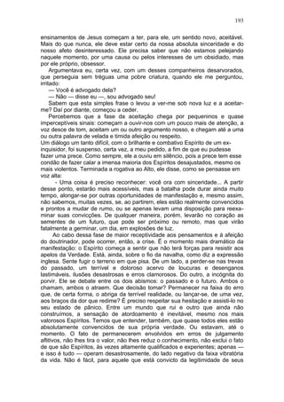 193

ensinamentos de Jesus começam a ter, para ele, um sentido novo, aceitável.
Mais do que nunca, ele deve estar certo da nossa absoluta sinceridade e do
nosso afeto desinteressado. Ele precisa saber que não estamos pelejando
naquele momento, por uma causa ou pelos interesses de um obsidiado, mas
por ele próprio, obsessor.
     Argumentava eu, certa vez, com um desses companheiros desarvorados,
que perseguia sem tréguas uma pobre criatura, quando ele me perguntou,
irritado:
     — Você é advogado dela?
     — Não — disse eu —, sou advogado seu!
     Sabem que esta simples frase o levou a ver-me sob nova luz e a aceitar-
me? Daí por diante, começou a ceder.
     Percebemos que a fase da aceitação chega por pequeninos e quase
imperceptíveis sinais: começam a ouvir-nos com um pouco mais de atenção, a
voz desce de tom, aceitam um ou outro argumento nosso, e chegam até a uma
ou outra palavra de velada e timida afeição ou respeito.
Um diálogo um tanto difícil, com o brilhante e combativo Espírito de um ex-
inquisidor, foi suspenso, certa vez, a meu pedido, a fim de que eu pudesse
fazer uma prece. Como sempre, ele a ouviu em silêncio, pois a prece tem esse
condão de fazer calar a imensa maioria dos Espíritos desajustados, mesmo os
mais violentos. Terminada a rogativa ao Alto, ele disse, como se pensasse em
voz alta:
        - Uma coisa é preciso reconhecer: você ora com sinceridade... A partir
desse ponto, estarão mais acessíveis, mas a batalha pode durar ainda muito
tempo, alongar-se por outras oportunidades de manifestação e, mesmo assim,
não sabemos, muitas vezes, se, ao partirem, eles estão realmente convencidos
e prontos a mudar de rumo, ou se apenas levam uma disposição para reexa-
minar suas convicções. De qualquer maneira, porém, levarão no coração as
sementes de um futuro, que pode ser próximo ou remoto, mas que virão
fatalmente a germinar, um dia, em explosões de luz.
       Ao cabo dessa fase de maior receptividade aos pensamentos e à afeição
do doutrinador, pode ocorrer, então, a crise. Ë o momento mais dramático da
manifestação: o Espírito começa a sentir que não terá forças para resistir aos
apelos da Verdade. Está, ainda, sobre o fio da navalha, como diz a expressão
inglesa. Sente fugir o terreno em que pisa. De um lado, a perder-se nas trevas
do passado, um terrível e doloroso acervo de loucuras e desenganos
lastimáveis, ilusões desastrosas e erros clamorosos. Do outro, a incógnita do
porvir. Ele se debate entre os dois abismos: o passado e o futuro. Ambos o
chamam, ambos o atraem. Que decisão tomar? Permanecer na faixa do erro
que, de certa forma, o abriga da terrível realidade, ou lançar-se, de uma vez,
aos braços da dor que redime? É preciso respeitar sua hesitação e assisti-lo no
seu estado de pânico. Entre um mundo que rui e outro que ainda não
construímos, a sensação de atordoamento é inevitável, mesmo nos mais
valorosos Espíritos. Temos que entender, também, que quase todos eles estão
absolutamente convencidos de sua própria verdade. Ou estavam, até o
momento. O fato de permanecerem envolvidos em erros de julgamento
aflitivos, não lhes tira o valor, não lhes reduz o conhecimento, não exclui o fato
de que são Espíritos, às vezes altamente qualificados e experientes; apenas —
e isso é tudo — operam desastrosamente, do lado negativo da faixa vibratória
da vida. Não é fácil, para aquele que está convicto da legitimidade de seus
 