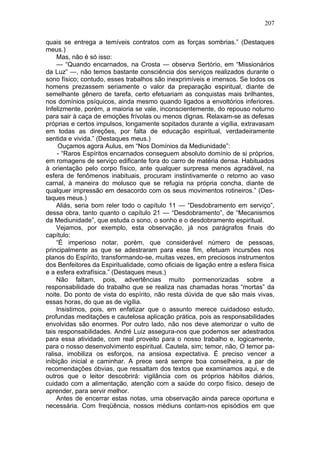 207

quais se entrega a temíveis contratos com as forças sombrias.” (Destaques
meus.)
     Mas, não é só isso:
     — “Quando encarnados, na Crosta — observa Sertório, em “Missionários
da Luz” —, não temos bastante consciência dos serviços realizados durante o
sono físico; contudo, esses trabalhos são inexprimíveis e imensos. Se todos os
homens prezassem seriamente o valor da preparação espiritual, diante de
semelhante gênero de tarefa, certo efetuariam as conquistas mais brilhantes,
nos domínios psíquicos, ainda mesmo quando ligados a envoltórios inferiores.
Infelizmente, porém, a maioria se vale, inconscientemente, do repouso noturno
para sair à caça de emoções frívolas ou menos dignas. Relaxam-se as defesas
próprias e certos impulsos, longamente sopitados durante a vigília, extravasam
em todas as direções, por falta de educação espiritual, verdadeiramente
sentida e vivida.” (Destaques meus.)
      Ouçamos agora Aulus, em “Nos Domínios da Mediunidade”:
     - “Raros Espíritos encarnados conseguem absoluto domínio de si próprios,
em romagens de serviço edificante fora do carro de matéria densa. Habituados
à orientação pelo corpo físico, ante qualquer surpresa menos agradável, na
esfera de fenômenos inabituais, procuram instintivamente o retorno ao vaso
carnal, à maneira do molusco que se refugia na própria concha, diante de
qualquer impressão em desacordo com os seus movimentos rotineiros.” (Des-
taques meus.)
     Aliás, seria bom reler todo o capítulo 11 — “Desdobramento em serviço”,
dessa obra, tanto quanto o capítulo 21 — “Desdobramento”, de “Mecanismos
da Mediunidade”, que estuda o sono, o sonho e o desdobramento espiritual.
     Vejamos, por exemplo, esta observação, já nos parágrafos finais do
capítulo:
     “É imperioso notar, porém, que considerável número de pessoas,
principalmente as que se adestraram para esse fim, efetuam incursões nos
planos do Espírito, transformando-se, muitas vezes, em preciosos instrumentos
dos Benfeitores da Espiritualidade, como oficiais de ligação entre a esfera física
e a esfera extrafísica.” (Destaques meus.)
     Não faltam, pois, advertências muito pormenorizadas sobre a
responsabilidade do trabalho que se realiza nas chamadas horas “mortas” da
noite. Do ponto de vista do espírito, não resta dúvida de que são mais vivas,
essas horas, do que as de vigília.
     Insistimos, pois, em enfatizar que o assunto merece cuidadoso estudo,
profundas meditações e cautelosa aplicação prática, pois as responsabilidades
envolvidas são enormes. Por outro lado, não nos deve atemorizar o vulto de
tais responsabilidades. André Luiz assegura-nos que podemos ser adestrados
para essa atividade, com real proveito para o nosso trabalho e, logicamente,
para o nosso desenvolvimento espiritual. Cautela, sim; temor, não, O temor pa-
ralisa, imobiliza os esforços, na ansiosa expectativa. É preciso vencer a
inibição inicial e caminhar. A prece será sempre boa conselheira, a par de
recomendações óbvias, que ressaltam dos textos que examinamos aqui, e de
outros que o leitor descobrirá: vigilância com os próprios hábitos diários,
cuidado com a alimentação, atenção com a saúde do corpo físico, desejo de
aprender, para servir melhor.
     Antes de encerrar estas notas, uma observação ainda parece oportuna e
necessária. Com freqüência, nossos médiuns contam-nos episódios em que
 