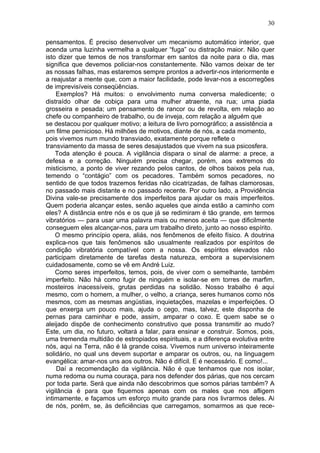 30

pensamentos. É preciso desenvolver um mecanismo automático interior, que
acenda uma luzinha vermelha a qualquer “fuga” ou distração maior. Não quer
isto dizer que temos de nos transformar em santos da noite para o dia, mas
significa que devemos policiar-nos constantemente. Não vamos deixar de ter
as nossas falhas, mas estaremos sempre prontos a advertir-nos interiormente e
a reajustar a mente que, com a maior facilidade, pode levar-nos a escorregões
de imprevisíveis conseqüências.
    Exemplos? Há muitos: o envolvimento numa conversa maledicente; o
distraído olhar de cobiça para uma mulher atraente, na rua; uma piada
grosseira e pesada; um pensamento de rancor ou de revolta, em relação ao
chefe ou companheiro de trabalho, ou de inveja, com relação a alguém que
se destacou por qualquer motivo; a leitura de livro pornográfico; a assistência a
um filme pernicioso. Há milhões de motivos, diante de nós, a cada momento,
pois vivemos num mundo transviado, exatamente porque reflete o
transviamento da massa de seres desajustados que vivem na sua psicosfera.
    Toda atenção é pouca. A vigilância dispara o sinal de alarme: a prece, a
defesa e a correção. Ninguém precisa chegar, porém, aos extremos do
misticismo, a ponto de viver rezando pelos cantos, de olhos baixos pela rua,
temendo o “contágio” com os pecadores. Também somos pecadores, no
sentido de que todos trazemos feridas não cicatrizadas, de falhas clamorosas,
no passado mais distante e no passado recente. Por outro lado, a Providência
Divina vale-se precisamente dos imperfeitos para ajudar os mais imperfeitos.
Quem poderia alcançar estes, senão aqueles que ainda estão a caminho com
eles? A distância entre nós e os que já se redimiram é tão grande, em termos
vibratórios — para usar uma palavra mais ou menos aceita — que dificilmente
conseguem eles alcançar-nos, para um trabalho direto, junto ao nosso espírito.
    O mesmo princípio opera, aliás, nos fenômenos de efeito físico. A doutrina
explica-nos que tais fenômenos são usualmente realizados por espíritos de
condição vibratória compatível com a nossa. Os espíritos elevados não
participam diretamente de tarefas desta natureza, embora a supervisionem
cuidadosamente, como se vê em André Luiz.
    Como seres imperfeitos, temos, pois, de viver com o semelhante, também
imperfeito. Não há como fugir de ninguém e isolar-se em torres de marfim,
mosteiros inacessíveis, grutas perdidas na solidão. Nosso trabalho é aqui
mesmo, com o homem, a mulher, o velho, a criança, seres humanos como nós
mesmos, com as mesmas angústias, inquietações, mazelas e imperfeições. O
que enxerga um pouco mais, ajuda o cego, mas, talvez, este disponha de
pernas para caminhar e pode, assim, amparar o coxo. E quem sabe se o
aleijado dispõe de conhecimento construtivo que possa transmitir ao mudo?
Este, um dia, no futuro, voltará a falar, para ensinar e construir. Somos, pois,
uma tremenda multidão de estropiados espirituais, e a diferença evolutiva entre
nós, aqui na Terra, não é lá grande coisa. Vivemos num universo inteiramente
solidário, no qual uns devem suportar e amparar os outros, ou, na linguagem
evangélica: amar-nos uns aos outros. Não é difícil. E é necessário. E como!...
    Daí a recomendação da vigilância. Não é que tenhamos que nos isolar,
numa redoma ou numa couraça, para nos defender dos párias, que nos cercam
por toda parte. Será que ainda não descobrimos que somos párias também? A
vigilância é para que fiquemos apenas com os males que nos afligem
intimamente, e façamos um esforço muito grande para nos livrarmos deles. Ai
de nós, porém, se, às deficiências que carregamos, somarmos as que rece-
 