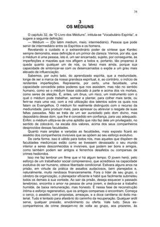 34


                                    3
                               OS MÉDiUNS
    O capítulo 32, de “O Livro dos Médiuns”, intitula-se “Vocabulário Espírita”, e
sugere a seguinte definição:
    — Médium — (Do latim medium, meio, intermediário). Pessoa que pode
servir de intermediário entre os Espíritos e os homens.
    Revelando o cuidado e o extraordinário poder de síntese que Kardec
sempre demonstra, essa definição é um primor de clareza. Vemos, por ela, que
o médium é uma pessoa, isto é, um ser encarnado, sujeito, por conseguinte, às
imperfeições e mazelas que nos afligem a todos e, portanto, tão propenso à
queda quanto qualquer um de nós, ou talvez mais ainda, porque sua
capacidade de sintonizar-se com os desencarnados o expõe a um grau mais
elevado de influenciação.
    Sabemos, por outro lado, do aprendizado espírita, que a mediunidade,
longe de ser a marca da nossa grandeza espiritual, é, ao contrário, o indício de
renitentes imperfeições. Representa, por certo, uma faculdade, uma
capacidade concedida pelos poderes que nos assistem, mas não no sentido
humano, como se o médium fosse colocado à parte e acima dos vis mortais,
como seres de eleição. É, antes, um ônus, um risco, um instrumento com o
qual o médium pode trabalhar, semear e plantar, para colher mais tarde, ou
ferir-se mais uma vez, com a má utilização dos talentos sobre os quais nos
falam os Evangelhos, O médium foi realmente distinguido com o recurso da
mediunidade, para produzir mais, para apressar ou abreviar o resgate de suas
faltas passadas. Não se trata de um ser aureolado pelo dom divino, mas
depositário desse dom, que lhe é concedido em confiança, para uso adequado.
Enfim: o médium utiliza-se de uma aptidão que não faz dele um privilegiado, no
sentido de colocá-lo, na escala dos valores, acima dos seus companheiros
desprovidos dessas faculdades.
    Quanto mais amplas e variadas as faculdades, mais exposto ficará ao
assédio dos companheiros invisíveis que se opõem ao seu esforço evolutivo.
    De certa forma, isso é válido para todos nós, mas aqueles que dispõem de
faculdades mediúnicas estão como se tivessem devassado o seu mundo
interior a seres desconhecidos e invisíveis, que podem ser bons e amigos,
como também podem ser antigos e ferrenhos desafetos ou comparsas de
crimes hediondos.
    Isso me faz lembrar um filme que vi há algum tempo. O jovem herói, pelo
esforço de um trabalhador social compreensivo, que acreditava na capacidade
evolutiva do ser humano, obteve liberdade condicional. Estivera alguns anos na
prisão, em virtude da prática de assaltos audaciosos, bem planejados e,
naturalmente, muito rendosos financeiramente. Fora o líder de seu grupo, o
cérebro da organização, o planejador eficiente e hábil que facilmente submeteu
todos os demais à sua vontade. Ao sair da prisão, deseja esquecer o passado
tenebroso, encontra o amor na pessoa de uma jovem, e dedica-se a trabalho
humilde, de baixa remuneração, mas honesto. É nessa fase de reconstrução
íntima e esforço regenerativo, que os antigos comparsas o encontram. Começa
o cerco, o assédio, com propostas, ameaças, e a doce cantilena do êxito ma-
terial. Tudo é tentado para afastá-lo do caminho da recuperação. Qualquer ardil
serve, qualquer pressão, envolvimento ou oferta. Vale tudo. Seus ex-
companheiros de crime desejam-no de volta ao grupo, aos prazeres, às
 