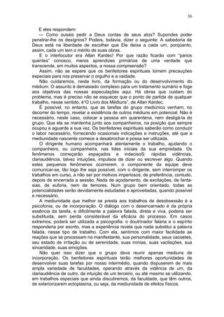 36

    E eles respondem:
    — Como ousais pedir a Deus contas de seus atos? Supondes poder
penetrar-lhe os desígnios? Podeis, todavia, dizer o seguinte: A sabedoria de
Deus está na liberdade de escolher que Ele deixa a cada um, porqüanto,
assim, cada um tem o mérito de suas obras.
    E o interlocutor era Allan Kardec! Por que razão ficarão com “panos
quentes” conosco, meros aprendizes primários de uma verdade que
transcende, em muitos aspectos, a nossa compreensão?
    Assim, não se espere que os benfeitores espirituais tomem precauções
especiais para nos preservar o orgulho e a vaidade.
    Não cuidaremos, neste livro, da formação ou do desenvolvimento do
médium. O assunto é demasiado complexo para um tratamento sumário e foge
aos objetivos das nossas especulações aqui. Há obras que cuidam do
problema, mas é preciso não se esquecer que o ponto de partida de qualquer
trabalho, nesse sentido, é“O Livro dos Médiuns”, de Allan Kardec.
    É possível, no entanto, que as tarefas do grupo mediúnico venham, no
decorrer do tempo, revelar a existência de outros médiuns em potencial. Não é
necessário, neste caso, colocar a pessoa em quarentena, nem desligá-la do
grupo. Que ela se mantenha junto aos companheiros, na posição que sempre
ocupou e aguarde a sua vez. Os benfeitores espirituais saberão como conduzir
o labor necessário, fornecendo ocasionais indicações e instruções, até que a
mediunidade nascente comece a desabrochar e possa ser utilizada.
    O dirigente humano acompanhará atentamente o trabalho, ajudando o
companheiro, ou companheira, nas lides iniciais da sua empreitada. Os
fenômenos começarão espaçados e indecisoS: rápidas vidências,
clariaudiência, talvez intuições, impulsos de dizer ou escrever algo. Quando
estes pequenos fenômenos ocorrerem, o componente da equipe deve
comunicar-se, tão logo lhe seja possível, com o dirigente, sem interromper os
trabalhos em curso, a não ser por motivos imperiosos; de preferência, contudo,
depois de encerrada a sessão. Nada de açodamento, de excitações, de fanta-
sias, de euforia, nem de temores. Num grupo bem orientado, todas as
potencialidades serão devidamente estudadas e aproveitadas, quando possível
e necessário.
    A mediunidade que melhor se presta aos trabalhos de desobsessão é a
psicofonia, ou de incorporação. O diálogo com o desencarnado é da própria
essência da tarefa, e dificilmente a palavra falada, direta e viva, poderia ser
substituida, sem perda considerável da eficácia do processo. Em casos
extremos, poderá ser utilizada a psicografia: o doutrinador falaria e o espírito
responderia por escrito, mas a experiência revela que nada substitui a palavra
falada, nesse tipo de trabalho. Com ela, sentimos com maior facilidade as
reações que se processam no manifestante, sua personalidade, seus cacoetes,
seu estado de irritação ou de serenidade, suas ironias, suas vacilações, sua
sinceridade, suas emoções.
    Não quer isso dizer que o grupo deva reunir apenas mediuns de
incorporação. Os benfeitores espirituais terão melhores oportunidades de
desenvolver suas tarefas por nosso intermédio, quando dispuserem de mais
ampla variedade de faculdades, operando através da vidência de um, da
clariaudiência de outro, da intuição de um terceiro, ou até mesmo se utilizando,
em trabalhos especiais que ainda discutiremos, da faculdade, que têm outros,
de exteriorizarem ectoplasma, ou seja, da mediunidade de efeitos físicos.
 