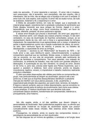 45

nada me aproveita... O amor épaciente e serviçal... O amor não é invejoso,
nem presunçoso, não é temerário, nem precipitado, não tem orgulho, não é
interesseiro, não se irrita, não se alegra com a injustiça e sim com a verdade. O
amor tudo crê, tudo espera, tudo suporta. O amor não se acaba nunca. Se tudo
se acabasse, restariam a fé, a esperança e o amor.
    A Bíblia de Jerusalém lembra, em nota de rodapé, que a expressão do
original grego agapô, caracteriza bem a gradação cuidadosa do sentimento que
Paulo desejou transmitir aos seus amigos de Corinto. Agapô é o amor-
benevolência, que se dirige, como força construtiva do bem, em favor do
próximo, diferente, portanto, do amor passional e egoísta.
    É desse amor-doação que precisa o doutrinador. Do amor que, segundo o
Cristo, devemos sentir, com relação aos nossos próprios inimigos. É isto bem
verdadeiro, no caso da doutrinação de Espíritos conturbados, porque, ao se
apresentarem diante de nós, vêm com a força e a agressividade de inimigos
implacáveis. Se respondermos à sua agressividade com a nossa, o trabalho se
perde e desencadeamos contra nós a reação sustentada da cólera, do rancor,
do ódio. Sem nenhuma figura de retórica, é preciso ter, no trabalho de
desobsessão, a capacidade de amar os inimigos.
    - “É preciso — escrevia eu em “Reformador” de fevereiro de 1975 — ter
muito amor a dar, para distribuí-lo assim, indiscriminadamente, a qualquer
companheiro espiritual que se manifeste. Muitas vezes, o médium doutrinador
não se encontra, na sua vida de encarnado, cercado pelo sentimento de
afeição de familiares e companheiros. Tem seus parentes, vive rodeado de
conhecidos, no ambiente de trabalho, mas não conta com grandes afeições e
dedicações. A sustentação do seu teor vibratório, no campo do amor, deverá
vir de Cima, e, para isso, precisa estar ligado aos Planos Superiores, que o
ajudam e assistem a distância. Sem amor profundo, pronto na doação,
incondicional, legítimo, sincero, é impraticável o trabalho mediúnico realmente
produtivo e libertador.
     É claro que estas observações são válidas para todos os componentes do
grupo, mas particularmente se dirigem ao doutrinador, porque é ele o seu
porta-voz, é nele que os Espíritos desequilibrados identificam a petulante
intenção de interferir com seus planos pessoais, é ele, usualmente, o
responsável pela direção dos aspectos, por assim dizer, terrenos, do trabalho.
É lógico e natural, portanto, para os irmãos desorientados, que se concéntre no
doutrinador grande parte do esforço de envolvimento, bem como suas cóleras
e suas ameaças. O médium doutrinador tem que devolver todo esse
concentrado ataque vibratório, transformado em compreensão, tolerância e,
principalmente, amor fraterno.

                                        *

    Isto não esgota, ainda, o rol das aptidões que devem integrar a
personalidade do doutrinador. Nem pretendemos esgotá-lo aqui, ou afirmar que
somente pode investir-se na função de doutrinador aquele que possuir
cumulativamente todas essas virtudes. Não estamos ainda nesse estado
evolutivo.
    Prossigamos, no entanto, ainda no exame dos componentes morais e
psicológicos da personalidade de um bom doutrinador.
    Se não dispuser de um mínimo de aptidões, o candidato a tal função deve
 