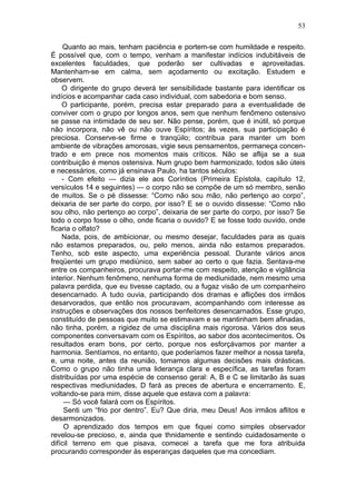 53

     Quanto ao mais, tenham paciência e portem-se com humildade e respeito.
É possível que, com o tempo, venham a manifestar indícios indubitáveis de
excelentes faculdades, que poderão ser cultivadas e aproveitadas.
Mantenham-se em calma, sem açodamento ou excitação. Estudem e
observem.
    O dirigente do grupo deverá ter sensibilidade bastante para identificar os
indícios e acompanhar cada caso individual, com sabedoria e bom senso.
    O participante, porém, precisa estar preparado para a eventualidade de
conviver com o grupo por longos anos, sem que nenhum fenômeno ostensivo
se passe na intimidade de seu ser. Não pense, porém, que é inútil, só porque
não incorpora, não vê ou não ouve Espíritos; às vezes, sua participação é
preciosa. Conserve-se firme e tranqüilo; contribua para manter um bom
ambiente de vibrações amorosas, vigie seus pensamentos, permaneça concen-
trado e em prece nos momentos mais críticos. Não se aflija se a sua
contribuição é menos ostensiva. Num grupo bem harmonizado, todos são úteis
e necessários, como já ensinava Paulo, ha tantos séculos:
    - Com efeito — dizia ele aos Coríntios (Primeira Epístola, capítulo 12,
versículos 14 e seguintes) — o corpo não se compõe de um só membro, senão
de muitos. Se o pé dissesse: “Como não sou mão, não pertenço ao corpo”,
deixaria de ser parte do corpo, por isso? E se o ouvido dissesse: “Como não
sou olho, não pertenço ao corpo”, deixaria de ser parte do corpo, por isso? Se
todo o corpo fosse o olho, onde ficaria o ouvido? E se fosse todo ouvido, onde
ficaria o olfato?
    Nada, pois, de ambicionar, ou mesmo desejar, faculdades para as quais
não estamos preparados, ou, pelo menos, ainda não estamos preparados.
Tenho, sob este aspecto, uma experiência pessoal. Durante vários anos
freqüentei um grupo mediúnico, sem saber ao certo o que fazia. Sentava-me
entre os companheiros, procurava portar-me com respeito, atenção e vigilância
interior. Nenhum fenômeno, nenhuma forma de mediunidade, nem mesmo uma
palavra perdida, que eu tivesse captado, ou a fugaz visão de um companheiro
desencarnado. A tudo ouvia, participando dos dramas e aflições dos irmãos
desarvorados, que então nos procuravam, acompanhando com interesse as
instruções e observações dos nossos benfeitores desencarnados. Esse grupo,
constituído de pessoas que muito se estimavam e se mantinham bem afinadas,
não tinha, porém, a rigidez de uma disciplina mais rigorosa. Vários dos seus
componentes conversavam com os Espíritos, ao sabor dos acontecimentos. Os
resultados eram bons, por certo, porque nos esforçávamos por manter a
harmonia. Sentíamos, no entanto, que poderíamos fazer melhor a nossa tarefa,
e, uma noite, antes da reunião, tomamos algumas decisões mais drásticas.
Como o grupo não tinha uma liderança clara e específica, as tarefas foram
distribuídas por uma espécie de consenso geral: A, B e C se limitarão às suas
respectivas mediunidades, D fará as preces de abertura e encerramento. E,
voltando-se para mim, disse aquele que estava com a palavra:
     — Só você falará com os Espíritos.
     Senti um “frio por dentro”. Eu? Que diria, meu Deus! Aos irmãos aflitos e
desarmonizados.
     O aprendizado dos tempos em que fiquei como simples observador
revelou-se precioso, e, ainda que thnidamente e sentindo cuidadosamente o
difícil terreno em que pisava, comecei a tarefa que me fora atribuida
procurando corresponder às esperanças daqueles que ma concediam.
 