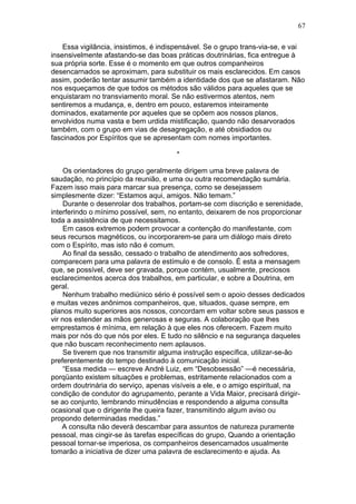 67

    Essa vigilância, insistimos, é indispensável. Se o grupo trans-via-se, e vai
insensivelmente afastando-se das boas práticas doutrinárias, fica entregue à
sua própria sorte. Esse é o momento em que outros companheiros
desencarnados se aproximam, para substituir os mais esclarecidos. Em casos
assim, poderão tentar assumir também a identidade dos que se afastaram. Não
nos esqueçamos de que todos os métodos são válidos para aqueles que se
enquistaram no transviamento moral. Se não estivermos atentos, nem
sentiremos a mudança, e, dentro em pouco, estaremos inteiramente
dominados, exatamente por aqueles que se opõem aos nossos planos,
envolvidos numa vasta e bem urdida mistificação, quando não desarvorados
também, com o grupo em vias de desagregação, e até obsidiados ou
fascinados por Espíritos que se apresentam com nomes importantes.

                                       *

     Os orientadores do grupo geralmente dirigem uma breve palavra de
saudação, no princípio da reunião, e uma ou outra recomendação sumária.
Fazem isso mais para marcar sua presença, como se desejassem
simplesmente dizer: “Estamos aqui, amigos. Não temam.”
     Durante o desenrolar dos trabalhos, portam-se com discrição e serenidade,
interferindo o mínimo possível, sem, no entanto, deixarem de nos proporcionar
toda a assistência de que necessitamos.
     Em casos extremos podem provocar a contenção do manifestante, com
seus recursos magnéticos, ou incorporarem-se para um diálogo mais direto
com o Espírito, mas isto não é comum.
     Ao final da sessão, cessado o trabalho de atendimento aos sofredores,
comparecem para uma palavra de estímulo e de consolo. É esta a mensagem
que, se possível, deve ser gravada, porque contém, usualmente, preciosos
esclarecimentos acerca dos trabalhos, em particular, e sobre a Doutrina, em
geral.
     Nenhum trabalho mediúnico sério é possível sem o apoio desses dedicados
e muitas vezes anônimos companheiros, que, situados, quase sempre, em
planos muito superiores aos nossos, concordam em voltar sobre seus passos e
vir nos estender as mãos generosas e seguras. A colaboração que lhes
emprestamos é mínima, em relação à que eles nos oferecem. Fazem muito
mais por nós do que nós por eles. E tudo no silêncio e na segurança daqueles
que não buscam reconhecimento nem aplausos.
     Se tiverem que nos transmitir alguma instrução específica, utilizar-se-ão
preferentemente do tempo destinado à comunicação inicial.
     “Essa medida — escreve André Luiz, em “Desobsessão” —é necessária,
porqüanto existem situações e problemas, estritamente relacionados com a
ordem doutrinária do serviço, apenas visíveis a ele, e o amigo espiritual, na
condição de condutor do agrupamento, perante a Vida Maior, precisará dirigir-
se ao conjunto, lembrando minudências e respondendo a alguma consulta
ocasional que o dirigente lhe queira fazer, transmitindo algum aviso ou
propondo determinadas medidas.”
    A consulta não deverá descambar para assuntos de natureza puramente
pessoal, mas cingir-se às tarefas específicas do grupo, Quando a orientação
pessoal tornar-se imperiosa, os companheiros desencarnados usualmente
tomarão a iniciativa de dizer uma palavra de esclarecimento e ajuda. As
 
