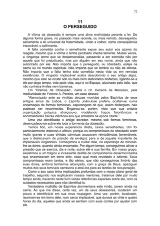 72


                                 11
                            O PERSEGUIDO
    A vítima da obsessão é sempre uma alma endívidada perante a lei. De
alguma forma grave, no passado mais recente, ou mais remoto, desrespeitou
seriamente a lei universal da fraternidade, vindo a colher, como conseqüência
inexorável, o sofrimento.
    A falta cometida contra o semelhante expoe seu autor aos azares do
resgate, mesmo que a vítima o tenha perdoado imedia tamente. Muitas vezes,
a vingança como que se despersonaliza, passando a ser exercida não por
aquele que foi prejudicado, mas por alguém em seu nome, ainda que não
autorizado por ele. Não importa que o perseguido, ou obsidiado, esteja na
carne ou no mundo espiritual. Não importa que se lembre ou não da ofensa.
Não importa que a falta tenha sido cometida nesta vida ou em remotas
existências. O vingador implacável acaba descobrindo o seu antigo algoz,
mesmo que este se oculte sob os mais bem elaborados disfarces, ligando-se a
ele por largo tempo, vida após vida, aqui e no Espaço, alucinado pelo ódio, que
não conhece limites nem barreiras.
    Em “Dramas da Obsessão”, narra o Dr. Bezerra de Menezes, pela
mediunidade de Yvonne A. Pereira, um caso desses:
    “Aterrorizado ante as vinditas atrozes movidas pelos Espíritos de seus
antigos amos de Lisboa, o Espírito João-José preferiu ocultar-se numa
encarnação de formas femininas, esperançado de que, assim disfarçado, não
pudesse ser reconhecido. Enganou-se, porém, visto que sua própria
organização psíquica atraiçoou-o, modelando traços fisionômicos e
anormalidades físicas idênticas aos que arrastara na época citada.”
    Uma vez identificado o antigo devedor, mesmo sob formas femininas,
desencadeou-se sobre ele toda a tormenta da obsessão.
    Temos tido, em nossa experiência direta, casos semelhantes. Um foi
particularmente doloroso e aflitivo, porque os compromissos do obsidiado eram
muito graves e suas dívidas cármicas acusavam reincidências lamentáveis,
que o deslocavam da posição de ex-algoz para a de joguete impotente de
implacáveis vingadores. Começamos a cuidar dele, na esperança de minorar-
lhe as dores, quando ainda encarnado. Por algum tempo, conseguimos aliviar a
pressão que se exercia, dia e noite, sobre ele e sua família. Em nosso grupo,
assistimos a um trágico e incessante desfile de companheiros desarmonizados
que enxameavam em torno dele, cada qual mais revoltado e odiento. Seus
compromissos eram tantos, e tão sérios, que não conseguimos livrá-lo das
suas dores, embora tenhamos alcançado, com a graça de Deus, apaziguar
muitos dos seus temíveis carrascos e atraí-los para as tarefas de recuperação.
    Como o seu caso tinha implicações profundas com o nosso plano geral de
trabalho, segundo nos explicaram nossos mentores, tratamos dele por muito
tempo ainda, havendo neste livro várias referências esparsas sobre ele, com os
cuidados necessários para não identificá-lo.
    Verdadeira multidão de Espíritos atormentava este irmão, jovem ainda na
carne. Ao que me disse, certa vez, um de seus obsessores, custaram um
pouco a identificá-lo em sua nova roupagem. Uma vez, porém, localizado,
reuniram-se em torno dele, num cerco implacável, que durava as vinte e quatro
horas do dia, aqueles que ainda se sentiam com suas contas por ajustar com
ele.
 