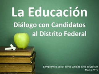La Educación
Diálogo con Candidatos
      al Distrito Federal



          Compromiso Social por la Calidad de la Educación
                                               Marzo 2012
 
