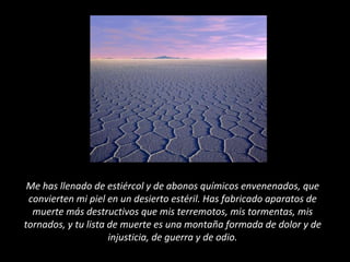 Me has llenado de estiércol y de abonos químicos envenenados, que
convierten mi piel en un desierto estéril. Has fabricado aparatos de
muerte más destructivos que mis terremotos, mis tormentas, mis
tornados, y tu lista de muerte es una montaña formada de dolor y de
injusticia, de guerra y de odio.
 