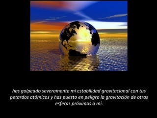 has golpeado severamente mi estabilidad gravitacional con tus
petardos atómicos y has puesto en peligro la gravitación de otras
esferas próximas a mí.
 