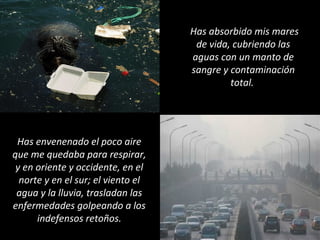 Has absorbido mis mares
de vida, cubriendo las
aguas con un manto de
sangre y contaminación
total.
Has envenenado el poco aire
que me quedaba para respirar,
y en oriente y occidente, en el
norte y en el sur; el viento el
agua y la lluvia, trasladan las
enfermedades golpeando a los
indefensos retoños.
 