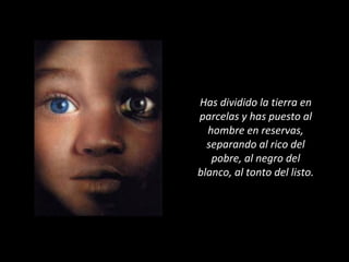 Has dividido la tierra en
parcelas y has puesto al
hombre en reservas,
separando al rico del
pobre, al negro del
blanco, al tonto del listo.
 
