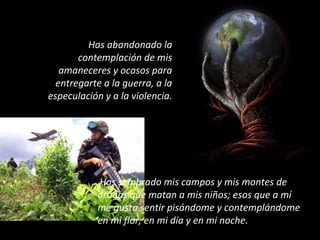 Has abandonado la
contemplación de mis
amaneceres y ocasos para
entregarte a la guerra, a la
especulación y a la violencia.
Has sembrado mis campos y mis montes de
drogas que matan a mis niños; esos que a mí
me gusta sentir pisándome y contemplándome
en mi flor, en mi día y en mi noche.
 