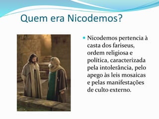 Quem era Nicodemos?
 Nicodemos pertencia à
casta dos fariseus,
ordem religiosa e
política, caracterizada
pela intolerância, pelo
apego às leis mosaicas
e pelas manifestações
de culto externo.
 