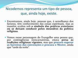 Nicodemos representa um tipo de pessoa,
que, ainda hoje, existe.
 Encontramos, ainda hoje, pessoas que, à semelhança dos
fariseus, têm conhecimento das coisas espirituais, mas as
mantêm ocultas sob o símbolo das práticas exteriores
ou se deixam conduzir pelos meandros da política
religiosa.
 Vemos nesse personagem do Evangelho uma pessoa que,
por contingências reencarnatórias, estava presa às
tradições religiosas vigentes, mas que procura superar
as barreiras das convenções e procura o Mestre, ainda
que “tarde da noite”.
 