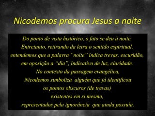 Nicodemos procura Jesus a noite
Do ponto de vista histórico, o fato se deu à noite.
Entretanto, retirando da letra o sentido espiritual,
entendemos que a palavra “noite” indica trevas, escuridão,
em oposição a “dia”, indicativo de luz, claridade.
No contexto da passagem evangélica,
Nicodemos simboliza alguém que já identificou
os pontos obscuros (de trevas)
existentes em si mesmo,
representados pela ignorância que ainda possuía.
 