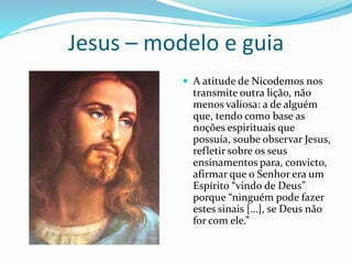 Jesus – modelo e guia
 A atitude de Nicodemos nos
transmite outra lição, não
menos valiosa: a de alguém
que, tendo como base as
noções espirituais que
possuía, soube observar Jesus,
refletir sobre os seus
ensinamentos para, convicto,
afirmar que o Senhor era um
Espírito “vindo de Deus”
porque “ninguém pode fazer
estes sinais […], se Deus não
for com ele.”
 