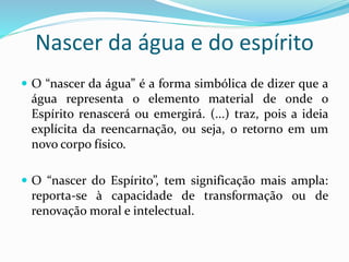 Nascer da água e do espírito
 O “nascer da água” é a forma simbólica de dizer que a
água representa o elemento material de onde o
Espírito renascerá ou emergirá. (...) traz, pois a ideia
explícita da reencarnação, ou seja, o retorno em um
novo corpo físico.
 O “nascer do Espírito”, tem significação mais ampla:
reporta-se à capacidade de transformação ou de
renovação moral e intelectual.
 