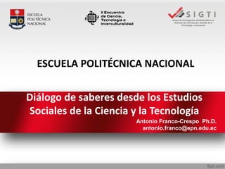 Diálogo de saberes desde los Estudios
Sociales de la Ciencia y la Tecnología
Antonio Franco-Crespo Ph.D.
antonio.franco@epn.edu.ec
ESCUELA POLITÉCNICA NACIONAL
 