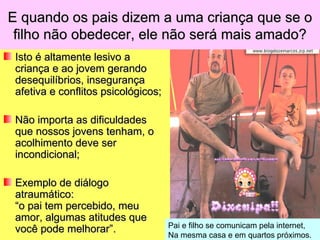 E quando os pais dizem a uma criança que se o
 filho não obedecer, ele não será mais amado?
 Isto é altamente lesivo a
 criança e ao jovem gerando
 desequilíbrios, insegurança
 afetiva e conflitos psicológicos;

 Não importa as dificuldades
 que nossos jovens tenham, o
 acolhimento deve ser
 incondicional;

 Exemplo de diálogo
 atraumático:
 “o pai tem percebido, meu
 amor, algumas atitudes que
                                     Pai e filho se comunicam pela internet,
 você pode melhorar”.
                                     Na mesma casa e em quartos próximos.
 