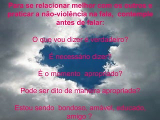 Para se relacionar melhor com os outros e
praticar a não-violência na fala, contemple
               antes de falar:

       O que vou dizer é verdadeiro?

            É necessário dizer?

         È o momento apropriado?

   Pode ser dito de maneira apropriada?

  Estou sendo bondoso, amável, educado,
                amigo ?
 
