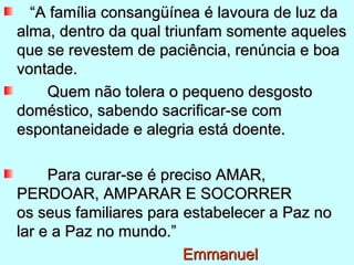“A família consangüínea é lavoura de luz da
alma, dentro da qual triunfam somente aqueles
que se revestem de paciência, renúncia e boa
vontade.
    Quem não tolera o pequeno desgosto
doméstico, sabendo sacrificar-se com
espontaneidade e alegria está doente.

     Para curar-se é preciso AMAR,
PERDOAR, AMPARAR E SOCORRER
os seus familiares para estabelecer a Paz no
lar e a Paz no mundo.”
                        Emmanuel
 