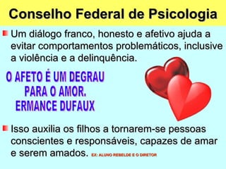 Conselho Federal de Psicologia
Um diálogo franco, honesto e afetivo ajuda a
evitar comportamentos problemáticos, inclusive
a violência e a delinquência.




Isso auxilia os filhos a tornarem-se pessoas
conscientes e responsáveis, capazes de amar
e serem amados.  EX: ALUNO REBELDE E O DIRETOR
 