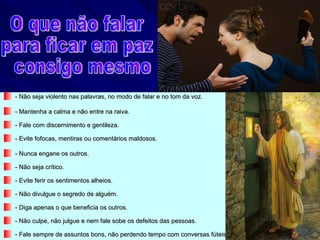 - Não seja violento nas palavras, no modo de falar e no tom da voz.

- Mantenha a calma e não entre na raiva.

- Fale com discernimento e gentileza.

- Evite fofocas, mentiras ou comentários maldosos.

- Nunca engane os outros.

- Não seja crítico.

- Evite ferir os sentimentos alheios.

- Não divulgue o segredo de alguém.

- Diga apenas o que beneficia os outros.

- Não culpe, não julgue e nem fale sobe os defeitos das pessoas.

- Fale sempre de assuntos bons, não perdendo tempo com conversas fúteis.
 