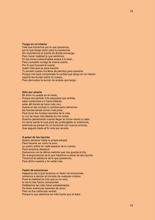 10
10
Tengo en mi interior
Vale que luchemos por lo que queremos,
por lo que tenga razón para su existencia,
Sin importarnos la fuente de donde provenga,
Pero hacer realidad lo que sentimos.
En las horas indescifrables estaré a tu lado,
Para compartir contigo la misma suerte,
Por lo que buscare la suerte,
Quién más que yo para hacerlo.
Tu amado cuerpo me llena de plenitud para quererte,
Porque me hace comprender la verdad que tengo en mi interior,
soportó las lluvias sobre mi cuerpo,
Para demostrar la acción de amarte que tengo.
Sólo por amarte
Mi amor no queda en el olvido,
Porque encuentren ti la respuesta que anhela,
sabe conducirse e ir hacia delante,
estar allí donde se hace más vivo.
Suena en las noches tu nombre para calmarme,
las fuerzas lentas toman más prisa,
Para tocar los hondos secretos de la vida,
tu voz se hace más latente en mis oídos.
Duermo plenamente cuando llegar la noche ciento tu calor,
mi carne siente la tuya para ser prolongable su existencia,
entonces es pensar en un horizonte con nuevos aromas,
Que seguiré hasta el fin sólo por amarte.
A pesar de las injurias
Quiero penetrar hasta tu propia sangre,
Para hacerte ver cómo te amo,
yo quiero entrar en cada espacio de tu cuerpo,
Para amarnos despacio.
Dancemos con la última melodía que nos guarda el día,
Sin avergonzarnos de lo que hacemos a pesar de las injurias,
Tenemos la sabiduría de lo que poseemos,
Para dicha nuestra y de nadie más.
Festín de emociones
Hagamos de lo que tenemos un festín de emociones,
volvamos a danzar al compás de cualquier música,
Pues la realidad es otra que yo no veía,
tú me lo has hecho comprender.
Estábamos tan sólo hacer predestinados,
De tener aventuras carentes de amor;
Pero no fue cierta esa verdad,
Porque lo que sentimos es más fuerte que el dolor.
 