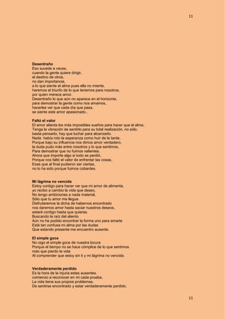11
11
Desentraño
Eso sucede a veces,
cuando la gente quiere dirigir,
el destino de otros,
no dan importancia,
a lo que siente el alma pues ella no miente,
haremos el triunfo de lo que tenemos para nosotros,
por quien merece amor.
Desentraño lo que aún no aparece en el horizonte,
para demostrar la gente como nos amamos,
hacerles ver que cada día que pasa,
se siente este amor apasionado..
Faltó el valor
El amor alienta los más imposibles sueños para hacer que el alma,
Tenga la vibración de sentirlo para su total realización, no sólo,
basta pensarlo, hay que luchar para alcanzarlo.
Nada había roto la esperanza como huir de la tarde,
Porque bajo su influencia nos dimos amor verdadero,
la duda pudo más entre nosotros y lo que sentimos,
Para demostrar que no fuimos valientes.
Ahora que importe algo si todo se perdió,
Porque nos faltó el valor de enfrentar las cosas,
Esas que al final pudieron ser ciertas,
no lo ha sido porque fuimos cobardes.
Mi lágrima no vencida
Estoy contigo para hacer ver que mi amor de alimenta,
yo recibo a cambio la vida que deseo,
No tengo ambiciones a nada material,
Sólo que tu amor me llegue.
Disfrutaremos la dicha de habernos encontrado
nos daremos amor hasta saciar nuestros deseos,
estaré contigo hasta que quieras.
Buscando la raíz del aliento
Aún no he podido encontrar la forma uno para amarte
Está tan confusa mi alma por las dudas
Que estando presente me encuentro ausente.
El simple goce
No oigo el simple goce de nuestra locura
Porque el tiempo no se hace cómplice de lo que sentimos
noto que pierdo la vida
Al comprender que estoy sin ti y mi lágrima no vencida.
Verdaderamente perdido
Es la hora de la injuria estas ausentes,
comienzo a reconocer en mi cada prueba,
La vida tiene sus propios problemas,
De sentirse encontrado y estar verdaderamente perdido.
 