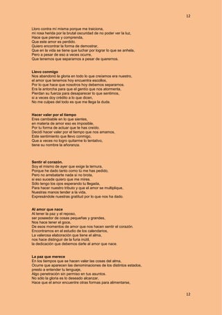 12
12
Lloro contra mí misma porque me traiciona,
mi rosa herida por la brutal oscuridad de no poder ver la luz,
Hace que piense y comprenda,
Que este amor es perdido.
Quiero encontrar la forma de demostrar,
Que en la vida se tiene que luchar por lograr lo que se anhela,
Pero a pesar de eso a veces ocurre,
Que tenemos que separarnos a pesar de querernos.
Llevo conmigo
Nos abandonó la gloria en todo lo que creíamos era nuestro,
el amor que tenemos hoy encuentra escollos,
Por lo que hace que nosotros hoy debemos separarnos.
Era la antorcha para que el gentío que nos atormenta,
Pierdan su fuerza para desaparecer lo que sentimos,
si a veces doy crédito a lo que dicen,
No me culpes del todo es que me llega la duda.
Hacer valer por el tiempo
Eres cambiable en lo que sientes,
en materia de amor eso es imposible,
Por tu forma de actuar que te has creído.
Decidí hacer valer por el tiempo que nos amamos,
Este sentimiento que llevo conmigo,
Que a veces no logro quitarme lo tentativo,
tiene su nombre la añoranza.
Sentir el corazón.
Soy el mismo de ayer que exige la ternura,
Porque he dado tanto como tú me has pedido,
Pero no arrebatarte nada si no brota,
si eso sucede quiero que me mires.
Sólo tengo los ojos esperando tu llegada,
Para hacer nuestro tributo y que el amor se multiplique,
Nuestras manos tender a la vida,
Expresándole nuestras gratitud por lo que nos ha dado.
Al amor que nace
Al tener la paz y el reposo,
ser poseedor de cosas pequeñas y grandes,
Nos hace tener el goce,
De esos momentos de amor que nos hacen sentir el corazón.
Encontramos en el estudio de los calendarios,
La valerosa elaboración que tiene el alma,
nos hace distinguir de la furia inútil,
la dedicación que debemos darle al amor que nace.
La paz que merece
En los tiempos que se hacen valer las cosas del alma,
Ocurre que aparecen las denominaciones de los distintos estados,
presto a entender tu lenguaje,
Algo penetración sin permiso en tus asuntos.
No sólo la gloria es lo deseado alcanzar,
Hace que el amor encuentre otras formas para alimentarse,
 