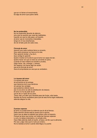 14
14
que en mi tienen el renacimiento,
Es algo de amor que quiero darte.
No he pretendido
No he pretendido llenarte de silencio,
sino que he querido que veas las realidades,
hacerte ver que la vida pasa y al hacerlo,
el amor cae en momentos miserables.
tengo en mí tus enseñanzas,
de ver el lado justo de cada cosa,
Fórmula de amor
Aprendí que cada mañana tiene su encanto,
Que cada amanecer se hace en la vida,
Pero aprendí olvidar y fue de ti,
Que contigo lo aprendí.
Quiero mostrar al mundo lo que el amor es capaz de dar,
Quiero hacer ver que no todo se convierte en pena,
Cuando en ésa materia se somete a prueba,
Hago hacer, dar, entregar, y ofrecer,
Sin esperar a la fuerza algo de recibir,
esa es la fórmula de amor,
Que al comprobarse se vea que es verdadero.
La riqueza del amor
La riqueza del amor
se encuentra en la entrega
que hacemos de lo que sentimos
sin pensar las ventajas
que podamos obtener de él,
eso no es amor es sólo la satisfacción de deseos.
El amor no ha de pedir al sol
que le dé un rayito de luz para,
Tener vida y el calor que necesita para dar frutos, sólo basta,
Sentirlo de forma verdadera para qué de esta forma logre realizarse,
además alegrar la vida.
Fuerzas capaces
El amor no puede tener la violencia que le dé el tiempo,
Debe adivinar dónde está la causa que lo oprime,
hacer que se aleje la soledad que quiera cubrir el espacio,
Porque se tiene que luchar con todas las fuerzas capaces.
Lo sé y tú debes entenderlo y no simple oírlo,
Hace falta además darle el sueño, el beso y la flor que lo alimente,
Por eso y algo más que lo nutre por entero,
No te resistas al amor cuando éste llega a tu puerta.
 