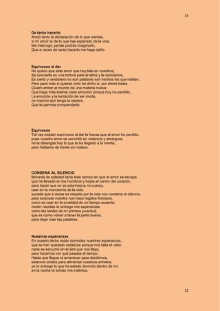 15
15
De tanto hacerlo
Ansió tanto la declaración de lo que sientes,
si mi amor te da lo que has esperado de la vida,
Me interrogó, jamás podrás imaginarlo,
Que a veces de tanto hacerlo me hago daño.
Equívocos al dar
No quiero que este amor que hoy late en nosotros,
Se convierta en una tortura para el alma y la conciencia,
Es cierto y verdadero no son palabras son hechos los que hablan,
Pero para más si quieres oírlo he dicho si, por ahora basta.
Quiero entrar al mundo de una materia nueva,
Que haga más latente cada emoción porque hoy ha perdido,
La emoción y la tentación de ser vivida,
no marcho aún tengo la espera,
Que te permita comprenderlo.
Equívocos
Tal vez existan equívocos al dar la fuerza que al amor ha perdido,
pues nuestro amor se convirtió en violencia y amargura,
no te detengas haz lo que te ha llegado a la mente,
pero háblame de frente sin rodeos.
CONDENA AL SILENCIO
Moneda de soledad tiene este tiempo en que el amor se escapa,
que he llevado en los hombros y hasta el centro del corazón,
para hacer que no se adormezca mi cuerpo,
caer en la monotonía de la vida.
sucede que a veces es respeto por la vida nos condena al silencio,
para sorpresa nuestra nos hace regalos forzosos,
como es caer en la crueldad de un tiempo ausente.
recién nacidas te entrego mis esperanzas,
como las tardes de mi primera juventud,
que es como volver a tener la parte buena,
para dejar caer las palabras.
Nuestras esperanzas
En nuestro lecho están dormidas nuestras esperanzas,
que se han quedado estáticas porque nos falta el valor,
nada se escuchó en el aire que nos llega,
para hacernos ver qué pasaba el tiempo.
Hasta que llegue el amanecer para decidirnos,
estemos unidos para alimentar nuestros anhelos,
yo te entrego lo que ha estado dormido dentro de mí,
en la noche te brindo mis instintos.
 